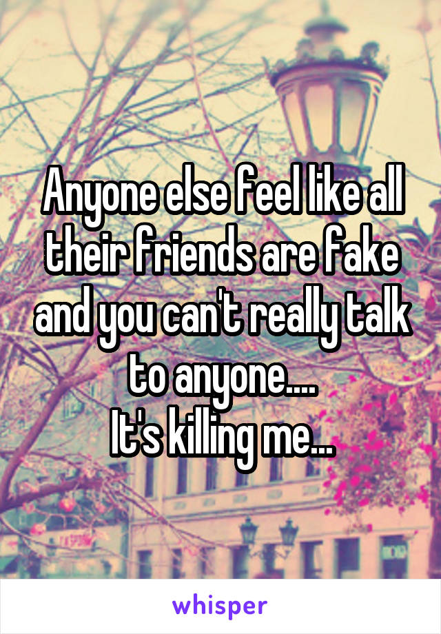 Anyone else feel like all their friends are fake and you can't really talk to anyone....
It's killing me...