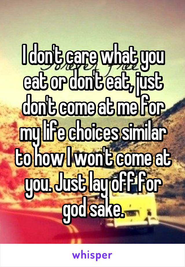 I don't care what you eat or don't eat, just don't come at me for my life choices similar to how I won't come at you. Just lay off for god sake.