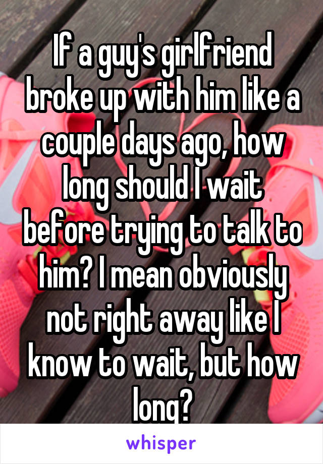 If a guy's girlfriend broke up with him like a couple days ago, how long should I wait before trying to talk to him? I mean obviously not right away like I know to wait, but how long?