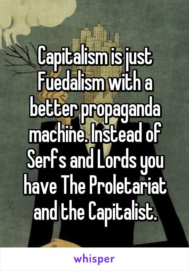 Capitalism is just Fuedalism with a better propaganda machine. Instead of Serfs and Lords you have The Proletariat and the Capitalist.