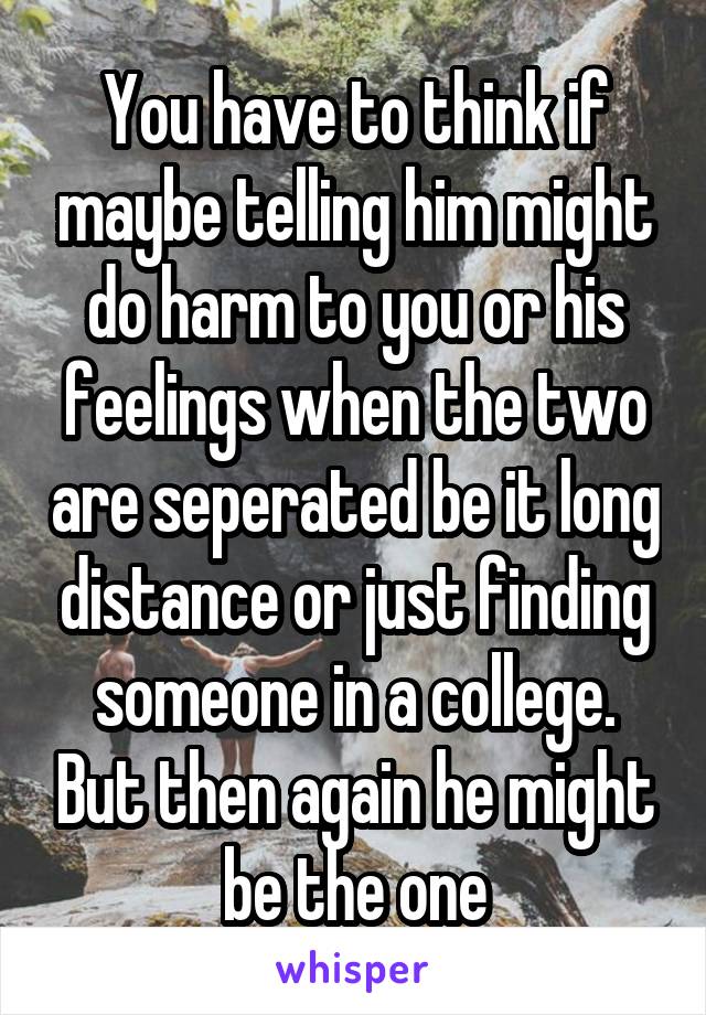 You have to think if maybe telling him might do harm to you or his feelings when the two are seperated be it long distance or just finding someone in a college. But then again he might be the one