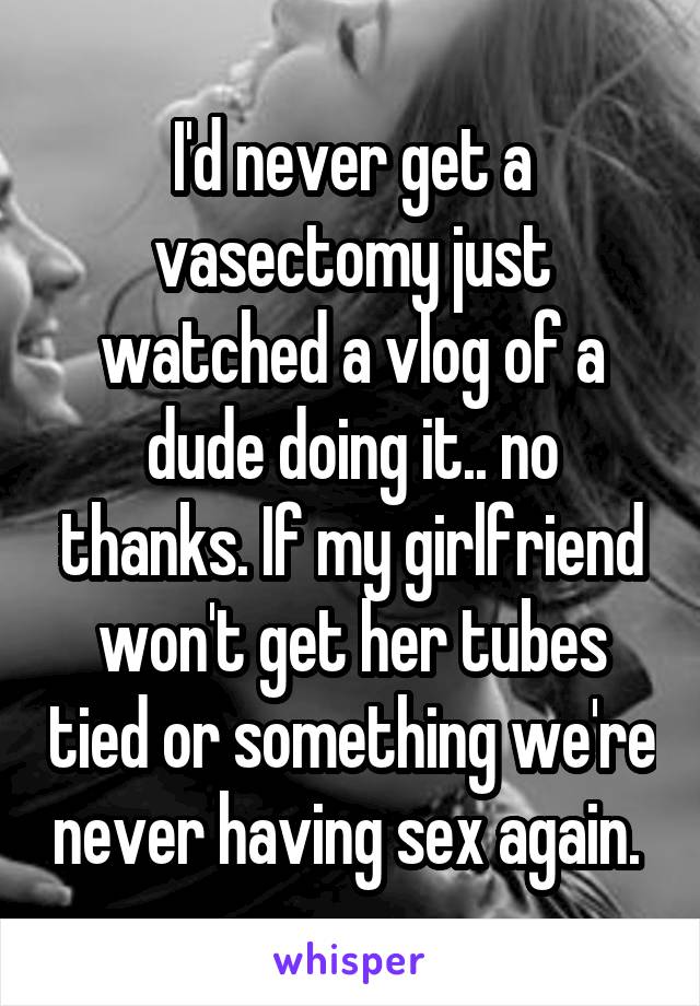 I'd never get a vasectomy just watched a vlog of a dude doing it.. no thanks. If my girlfriend won't get her tubes tied or something we're never having sex again. 