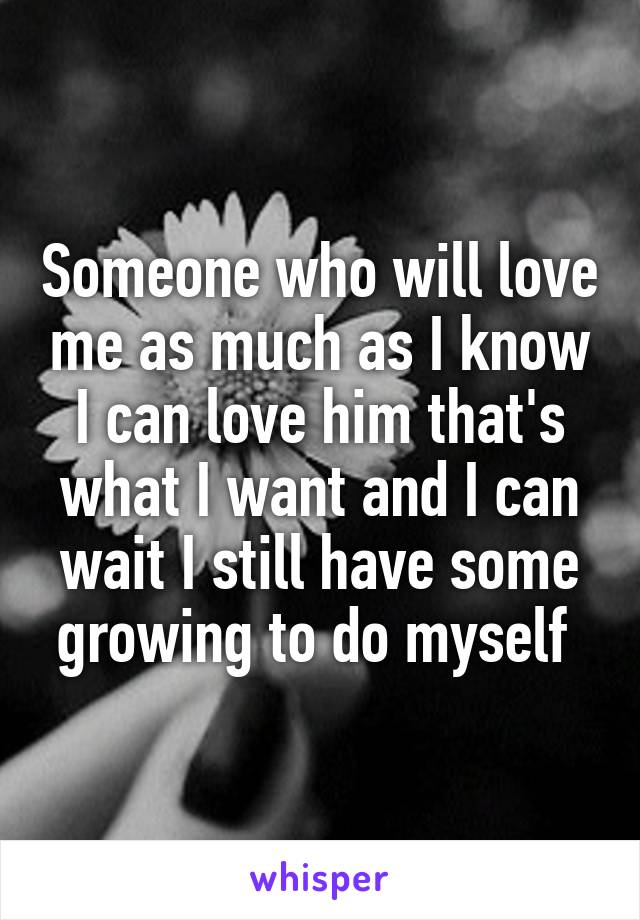 Someone who will love me as much as I know I can love him that's what I want and I can wait I still have some growing to do myself 