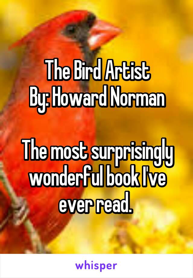 The Bird Artist
By: Howard Norman

The most surprisingly wonderful book I've ever read. 