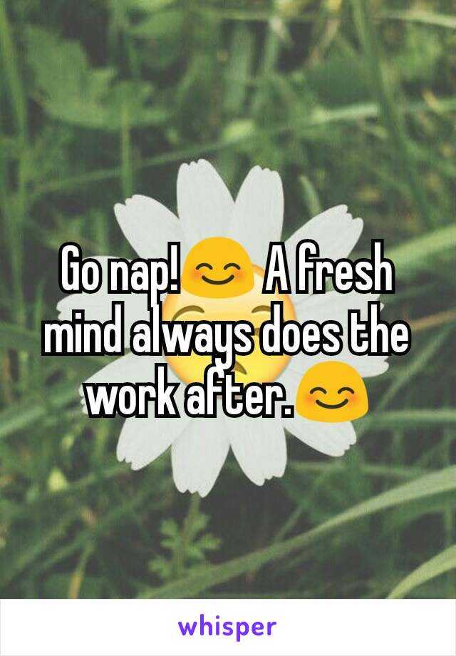 Go nap!😊 A fresh mind always does the work after.😊