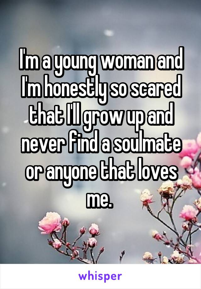 I'm a young woman and I'm honestly so scared that I'll grow up and never find a soulmate or anyone that loves me. 
