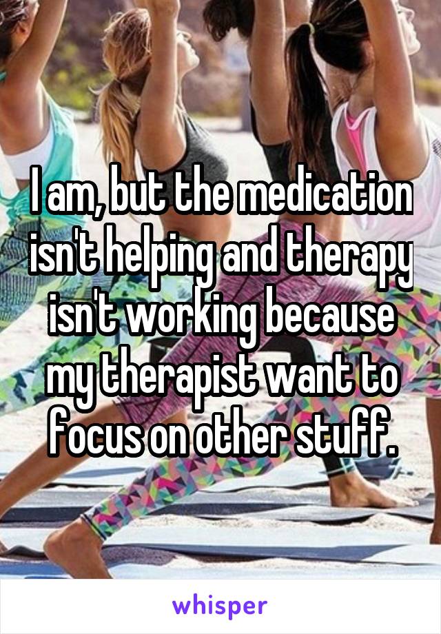 I am, but the medication isn't helping and therapy isn't working because my therapist want to focus on other stuff.