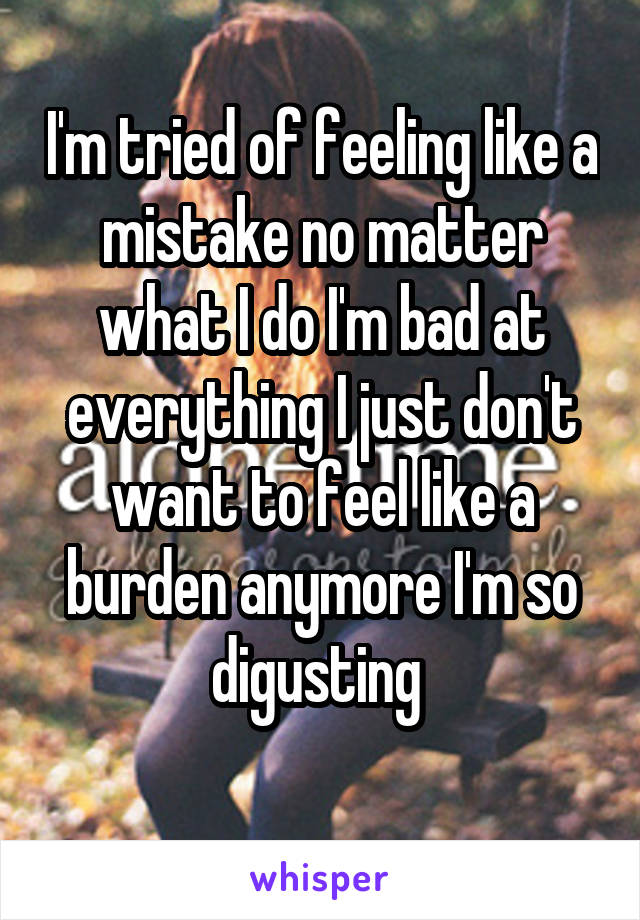 I'm tried of feeling like a mistake no matter what I do I'm bad at everything I just don't want to feel like a burden anymore I'm so digusting 
