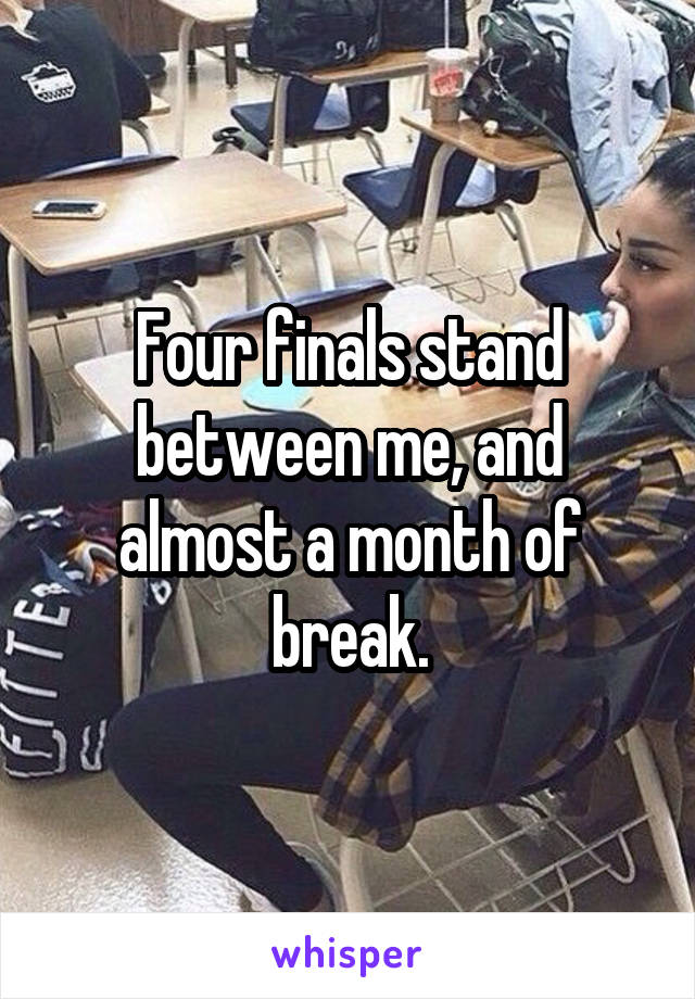 Four finals stand between me, and almost a month of break.