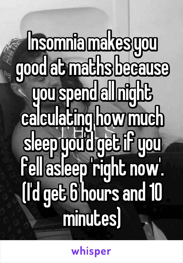 Insomnia makes you good at maths because you spend all night calculating how much sleep you'd get if you fell asleep 'right now'. (I'd get 6 hours and 10 minutes)