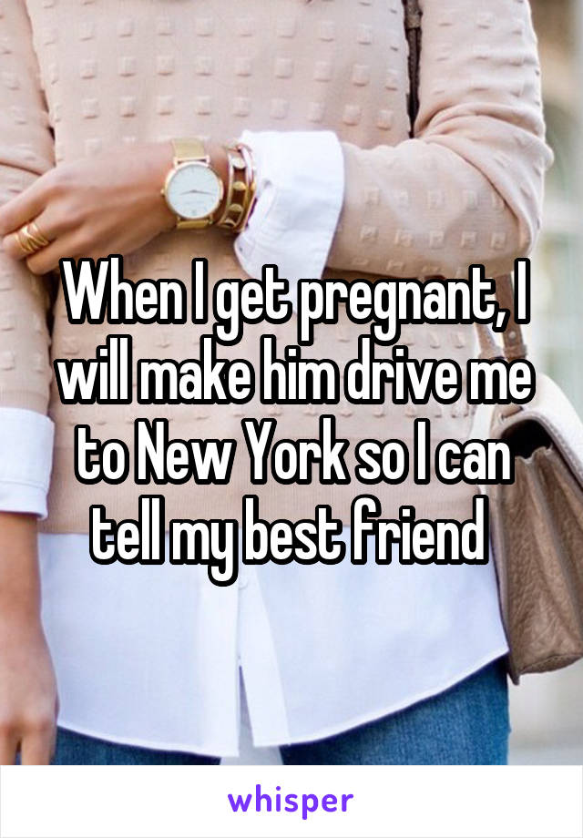 When I get pregnant, I will make him drive me to New York so I can tell my best friend 