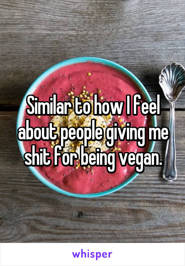 Similar to how I feel about people giving me shit for being vegan.