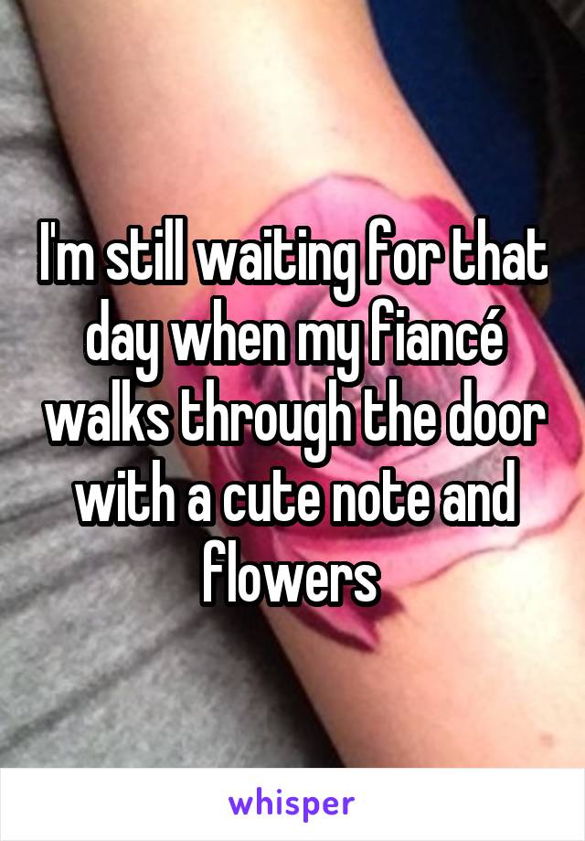 I'm still waiting for that day when my fiancé walks through the door with a cute note and flowers 