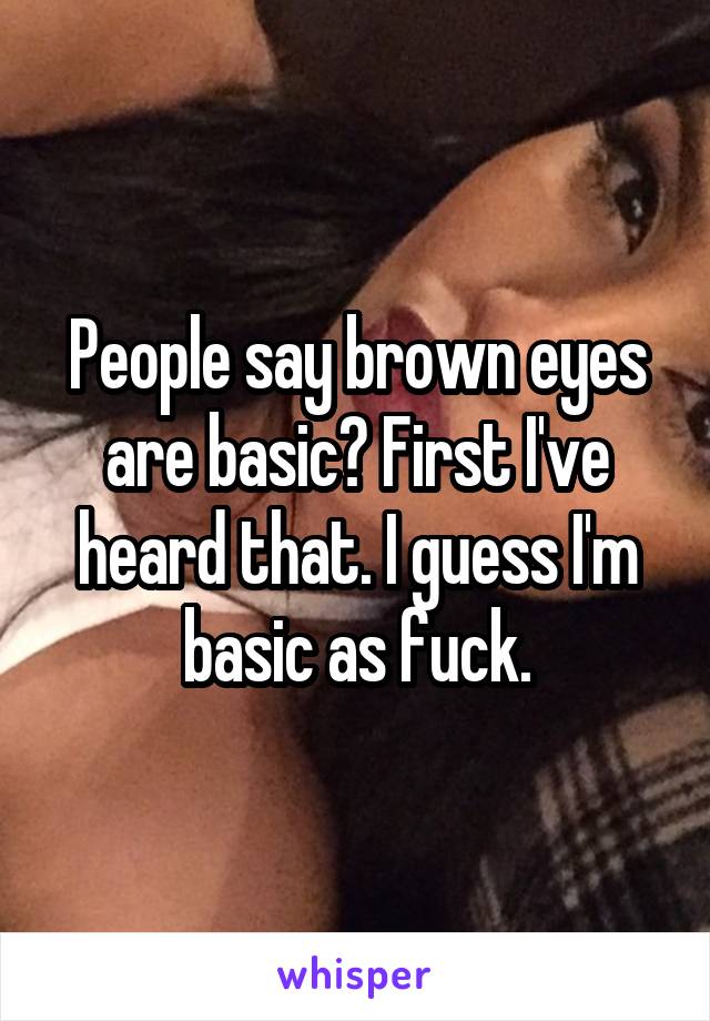 People say brown eyes are basic? First I've heard that. I guess I'm basic as fuck.