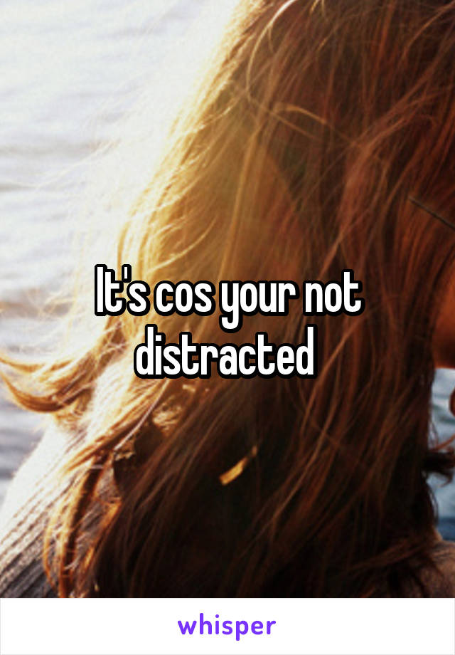 It's cos your not distracted 