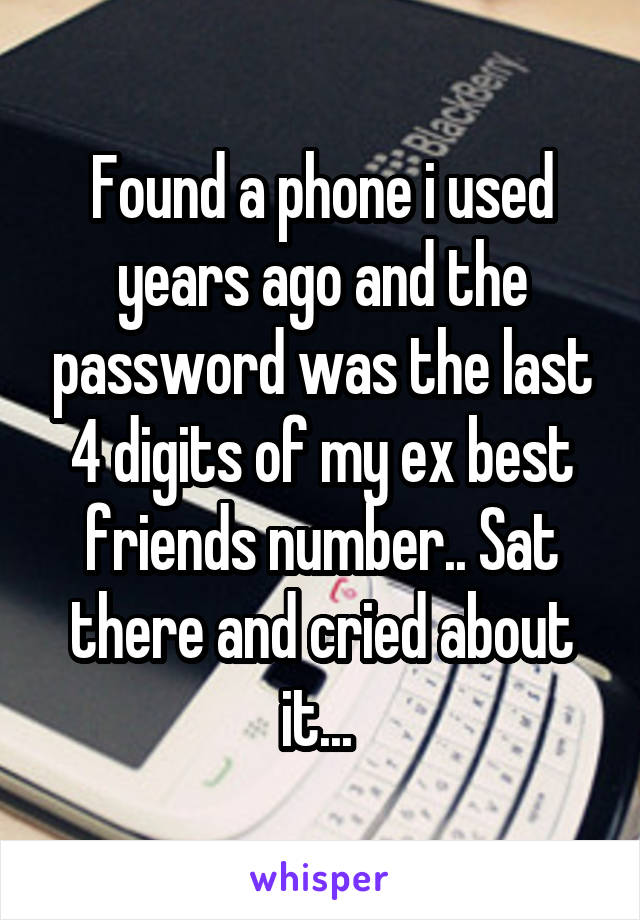 Found a phone i used years ago and the password was the last 4 digits of my ex best friends number.. Sat there and cried about it... 