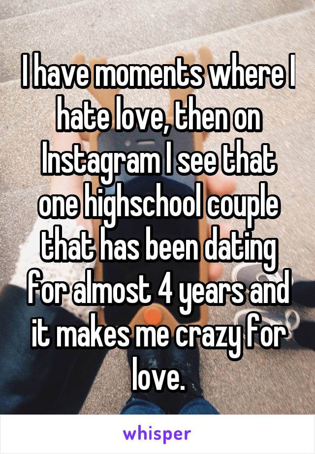 I have moments where I hate love, then on Instagram I see that one highschool couple that has been dating for almost 4 years and it makes me crazy for love.