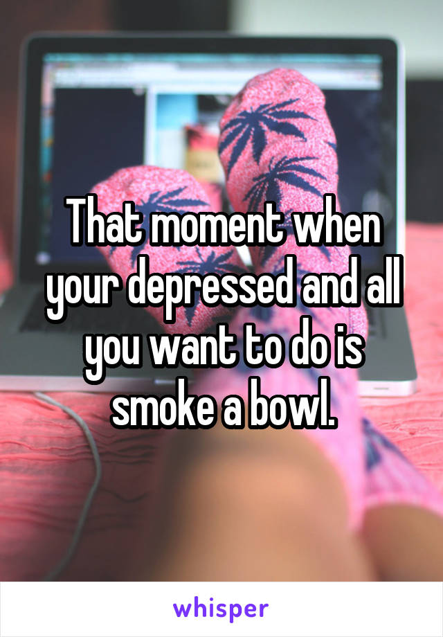 That moment when your depressed and all you want to do is smoke a bowl.