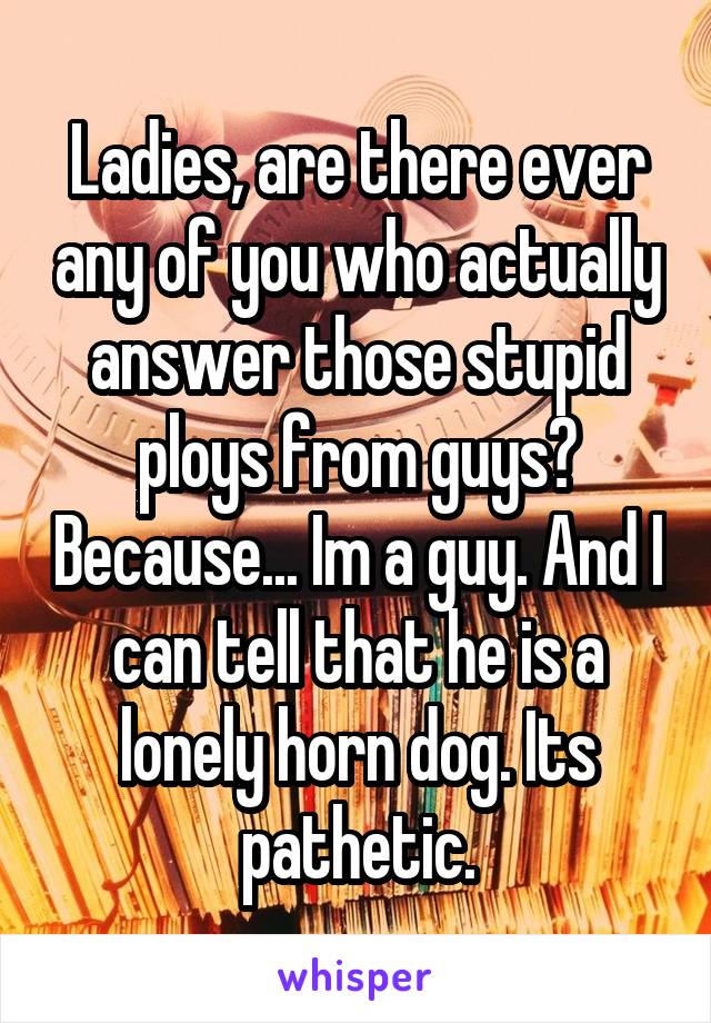 Ladies, are there ever any of you who actually answer those stupid ploys from guys? Because... Im a guy. And I can tell that he is a lonely horn dog. Its pathetic.