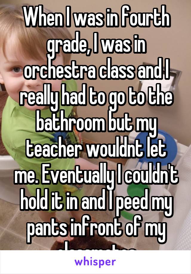 When I was in fourth grade, I was in orchestra class and I really had to go to the bathroom but my teacher wouldnt let me. Eventually I couldn't hold it in and I peed my pants infront of my classmates