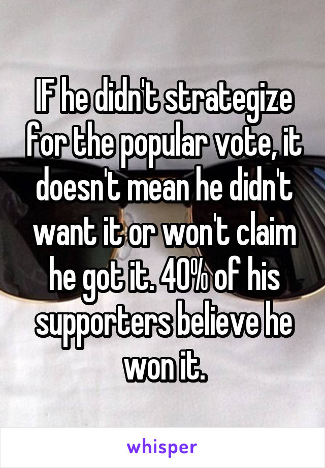 IF he didn't strategize for the popular vote, it doesn't mean he didn't want it or won't claim he got it. 40% of his supporters believe he won it.