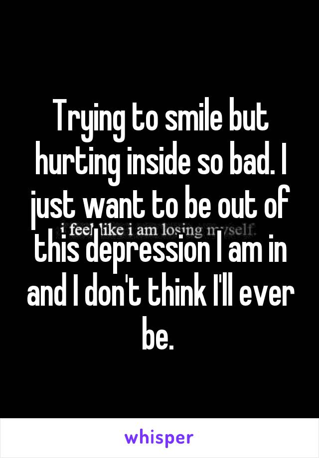 Trying to smile but hurting inside so bad. I just want to be out of this depression I am in and I don't think I'll ever be. 