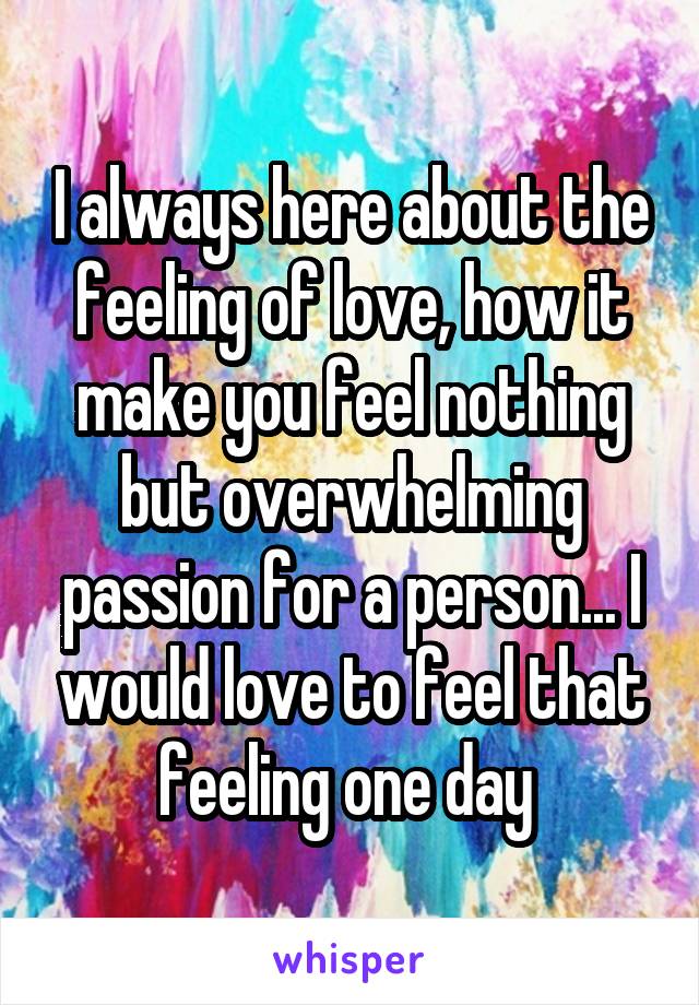 I always here about the feeling of love, how it make you feel nothing but overwhelming passion for a person... I would love to feel that feeling one day 