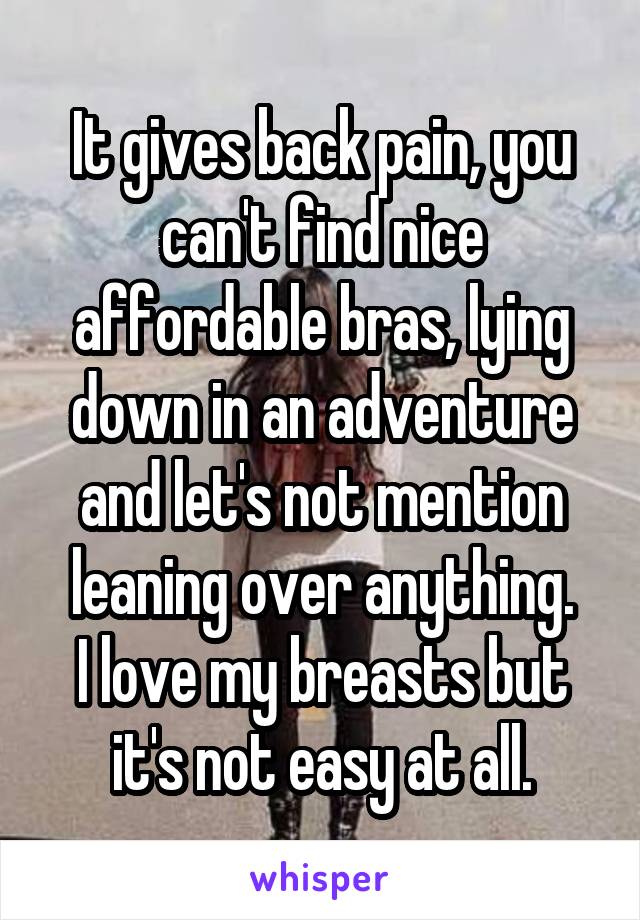 It gives back pain, you can't find nice affordable bras, lying down in an adventure and let's not mention leaning over anything.
I love my breasts but it's not easy at all.