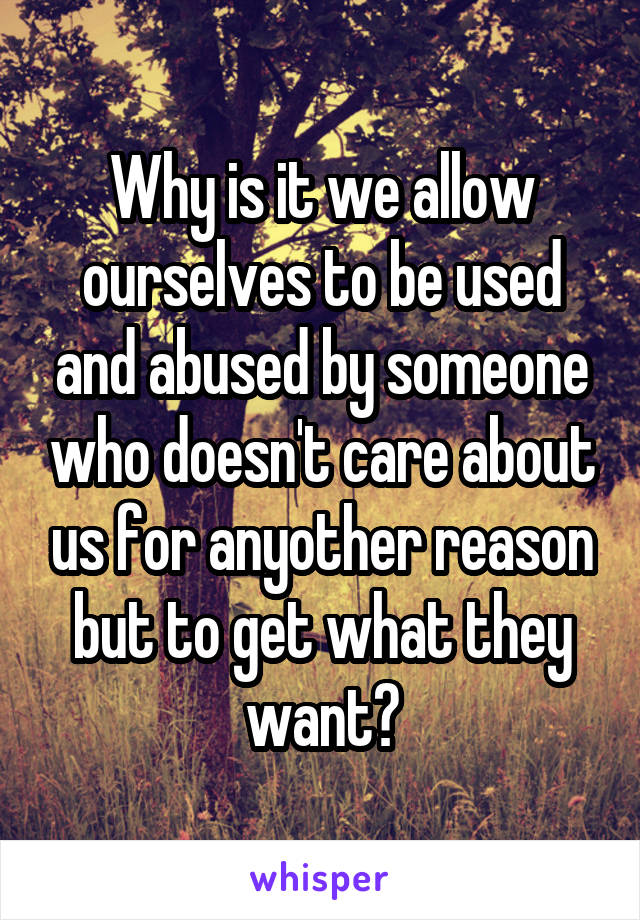 Why is it we allow ourselves to be used and abused by someone who doesn't care about us for anyother reason but to get what they want?