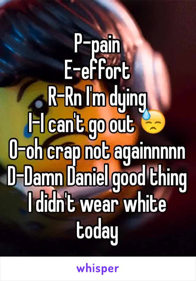 P-pain
E-effort 
R-Rn I'm dying
I-I can't go out 😓
O-oh crap not againnnnn
D-Damn Daniel good thing I didn't wear white today