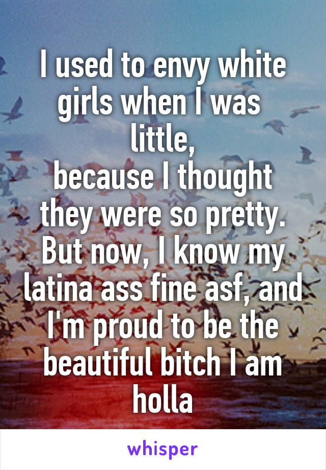 I used to envy white girls when I was 
little,
because I thought they were so pretty.
But now, I know my latina ass fine asf, and I'm proud to be the beautiful bitch I am holla