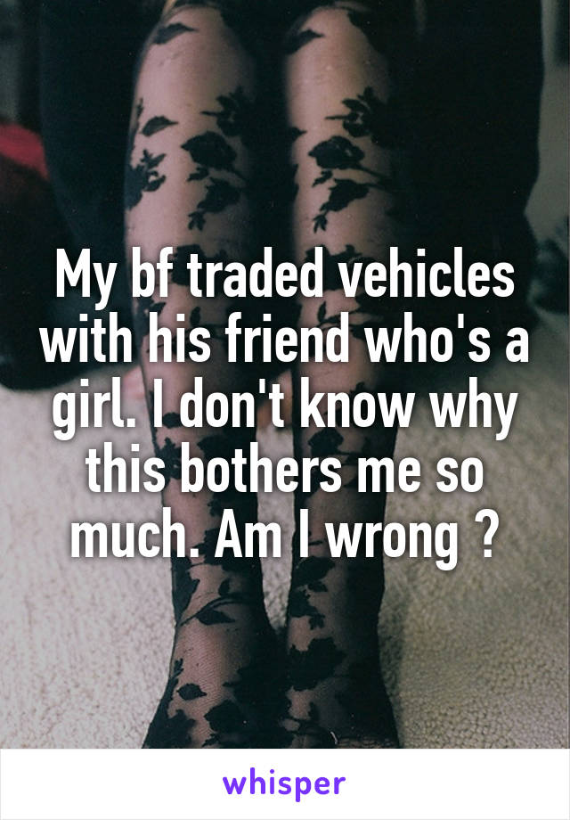 My bf traded vehicles with his friend who's a girl. I don't know why this bothers me so much. Am I wrong ?