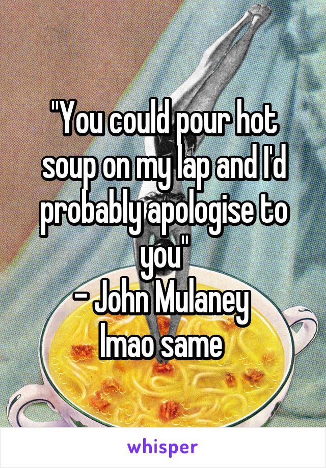 "You could pour hot soup on my lap and I'd probably apologise to you"
- John Mulaney 
lmao same 