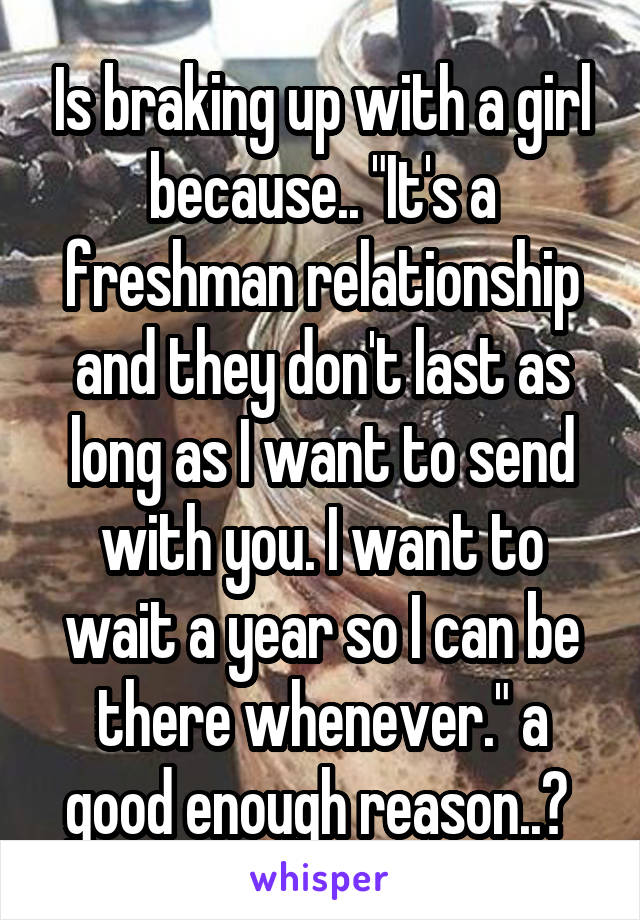 Is braking up with a girl because.. "It's a freshman relationship and they don't last as long as I want to send with you. I want to wait a year so I can be there whenever." a good enough reason..? 