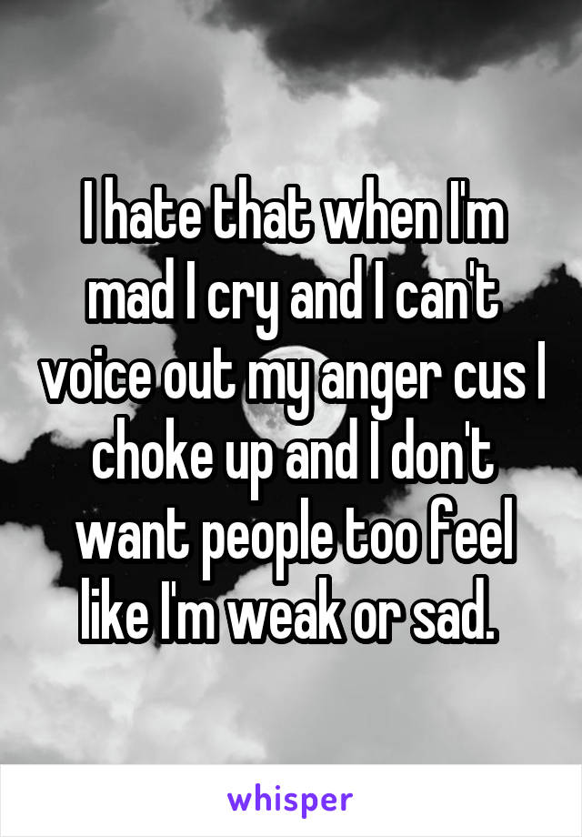 I hate that when I'm mad I cry and I can't voice out my anger cus I choke up and I don't want people too feel like I'm weak or sad. 