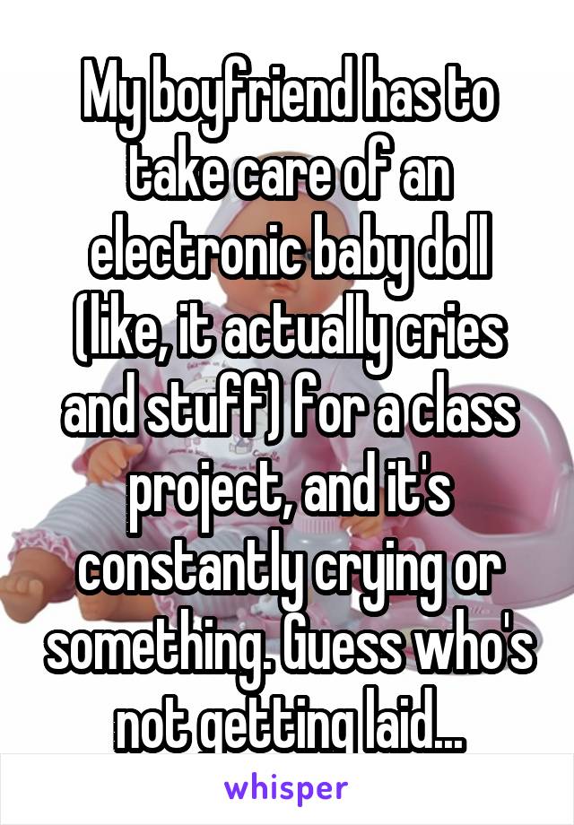 My boyfriend has to take care of an electronic baby doll (like, it actually cries and stuff) for a class project, and it's constantly crying or something. Guess who's not getting laid...