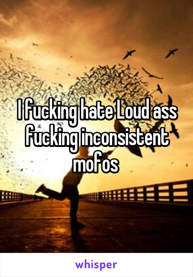 I fucking hate Loud ass fucking inconsistent mofos 