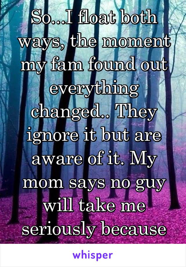 So...I float both ways, the moment my fam found out everything changed.. They ignore it but are aware of it. My mom says no guy will take me seriously because of it. Why? 