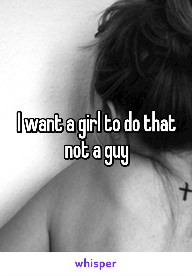 I want a girl to do that not a guy