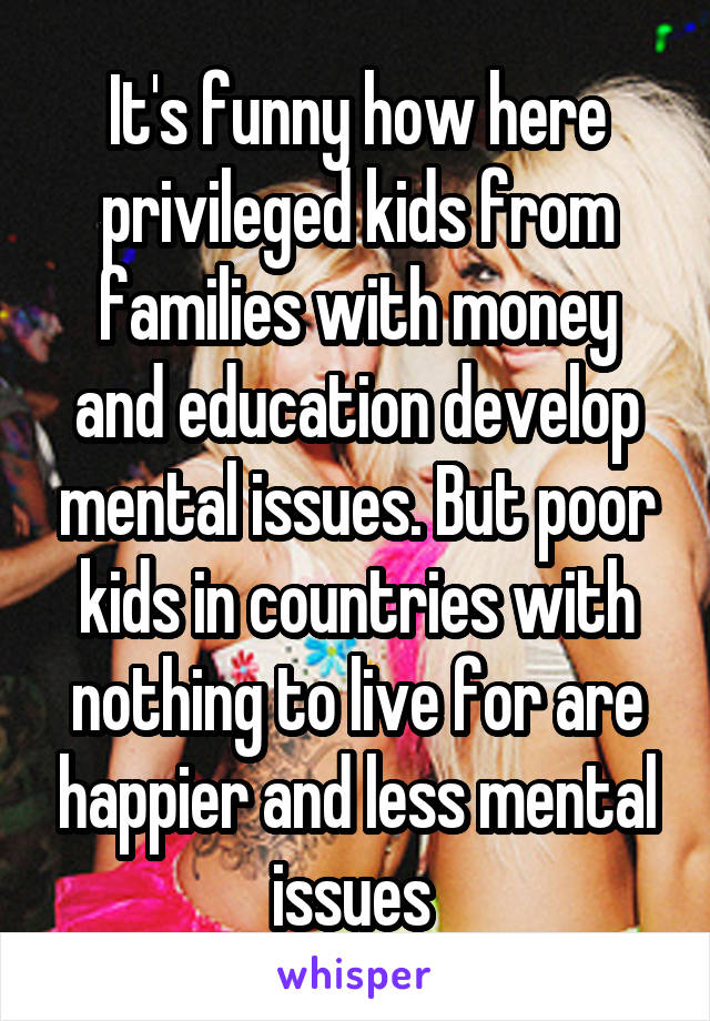 It's funny how here privileged kids from families with money and education develop mental issues. But poor kids in countries with nothing to live for are happier and less mental issues 