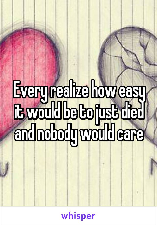 Every realize how easy it would be to just died and nobody would care