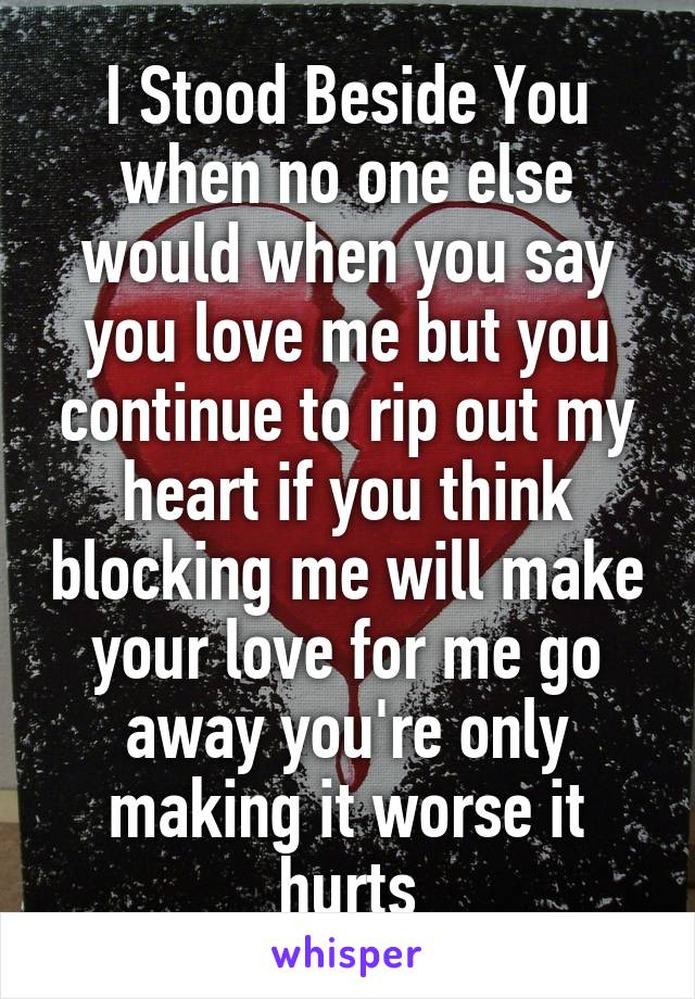 I Stood Beside You when no one else would when you say you love me but you continue to rip out my heart if you think blocking me will make your love for me go away you're only making it worse it hurts