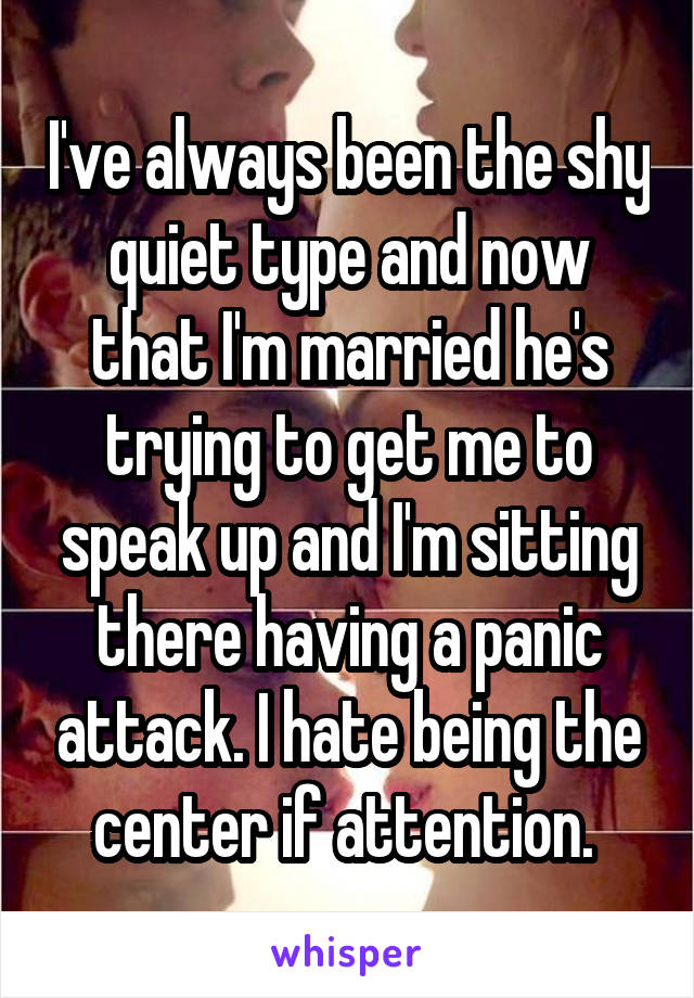 I've always been the shy quiet type and now that I'm married he's trying to get me to speak up and I'm sitting there having a panic attack. I hate being the center if attention. 