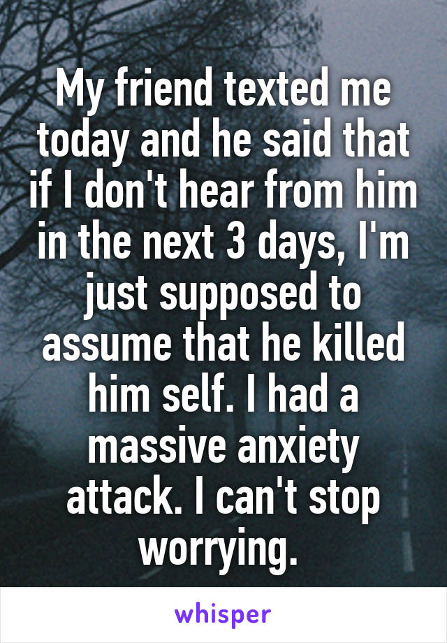 My friend texted me today and he said that if I don't hear from him in the next 3 days, I'm just supposed to assume that he killed him self. I had a massive anxiety attack. I can't stop worrying. 