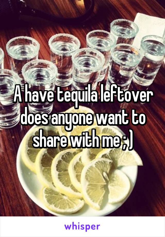 A have tequila leftover does anyone want to share with me ; )