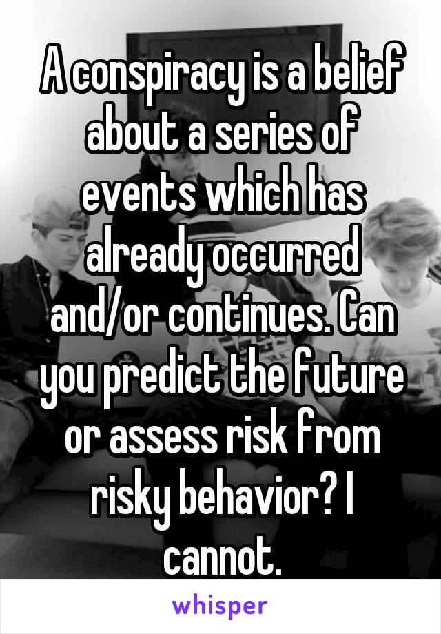 A conspiracy is a belief about a series of events which has already occurred and/or continues. Can you predict the future or assess risk from risky behavior? I cannot.