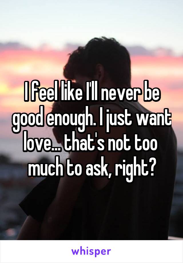 I feel like I'll never be good enough. I just want love... that's not too 
much to ask, right?