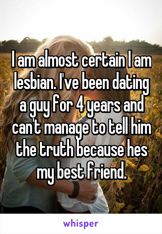 I am almost certain I am lesbian. I've been dating a guy for 4 years and can't manage to tell him the truth because hes my best friend.