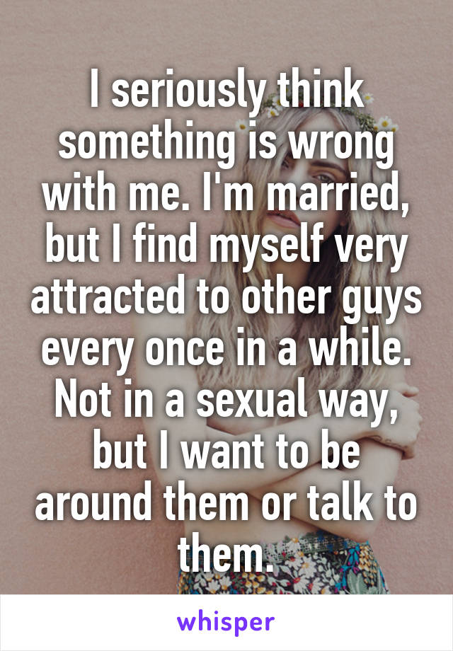 I seriously think something is wrong with me. I'm married, but I find myself very attracted to other guys every once in a while. Not in a sexual way, but I want to be around them or talk to them.