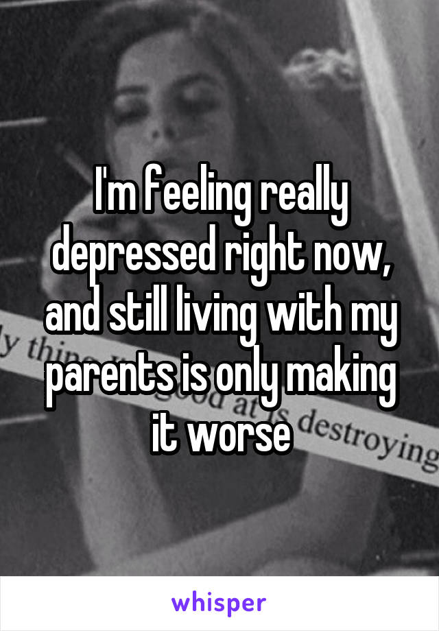 I'm feeling really depressed right now, and still living with my parents is only making it worse